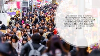 Urbanization is linked to numerous
adverse implications for the health of
populations, including increasing rates of
morbidity and mortality. Refer to the
following text box, which discusses the
consequences of continued population
growth.
 