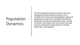 Population
Dynamics
The term population dynamics refers to the ever-
changing interrelationships among the set of
variables that influence the demographic makeup of
populations as well as the variables that influence
the growth and decline of population sizes. Among
the factors that relate to the size as well as the age
and sex composition of populations are fertility,
death rates, and migration.
 