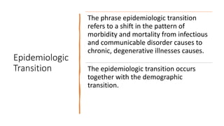 Epidemiologic
Transition
The phrase epidemiologic transition
refers to a shift in the pattern of
morbidity and mortality from infectious
and communicable disorder causes to
chronic, degenerative illnesses causes.
The epidemiologic transition occurs
together with the demographic
transition.
 