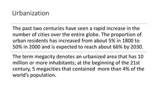 Urbanization
The past two centuries have seen a rapid increase in the
number of cities over the entire globe. The proportion of
urban residents has increased from about 5% in 1800 to
50% in 2000 and is expected to reach about 66% by 2030.
The term megacity denotes an urbanized area that has 10
million or more inhabitants; at the beginning of the 21st
century, 5 megacities that contained more than 4% of the
world’s population.
 