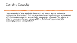 Carrying Capacity
Carrying capacity is “[t]he population that an area will support without undergoing
environmental deterioration.” Both human and nonhuman populations may be threatened
with disastrous consequences when available resources are exhausted. “Like a bacterial
colony in a culture medium, we are susceptible to depletion of nutriments and to
poisoning by our own waste products.”
 