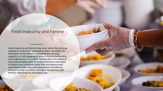 Food Insecurity and Famine
Food insecurity and famine may occur when the carrying
capacity in a particular geographic area is exceeded. An
illustration of the effect of exceeding the carrying
capacity in a local geographic area is the occurrence of a
local subsistence crisis, which follows when the ability of
land and available water to produce food are overtaxed.
In theory, low nutritional levels that accompany local
subsistence crises may cause population mortality to
increase so that mortality is brought into balance with
fertility, stabilizing the population size.
 