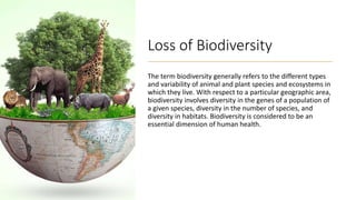 Loss of Biodiversity
The term biodiversity generally refers to the different types
and variability of animal and plant species and ecosystems in
which they live. With respect to a particular geographic area,
biodiversity involves diversity in the genes of a population of
a given species, diversity in the number of species, and
diversity in habitats. Biodiversity is considered to be an
essential dimension of human health.
 