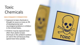 Toxic
Chemicals
• Exposure to toxic chemicals is
thought to cause as many as 3%
of developmental and
neurological problems in children
in the United States.
• Children may be exposed more
often than adults to toxic
chemicals in the ambient outdoor
air and in the soil because they
spend more time outside.
 