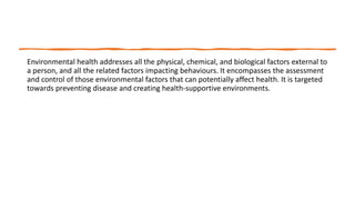 Environmental health addresses all the physical, chemical, and biological factors external to
a person, and all the related factors impacting behaviours. It encompasses the assessment
and control of those environmental factors that can potentially affect health. It is targeted
towards preventing disease and creating health-supportive environments.
 