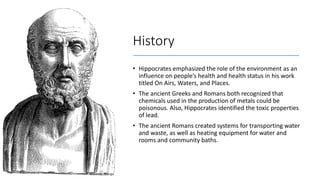 History
• Hippocrates emphasized the role of the environment as an
influence on people’s health and health status in his work
titled On Airs, Waters, and Places.
• The ancient Greeks and Romans both recognized that
chemicals used in the production of metals could be
poisonous. Also, Hippocrates identified the toxic properties
of lead.
• The ancient Romans created systems for transporting water
and waste, as well as heating equipment for water and
rooms and community baths.
 