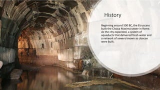 History
Beginning around 500 BC, the Etruscans
built the Cloaca Maxima sewer in Rome.
As the city expanded, a system of
aqueducts that delivered fresh water and
a network of sewers known as cloacae
were built.
 
