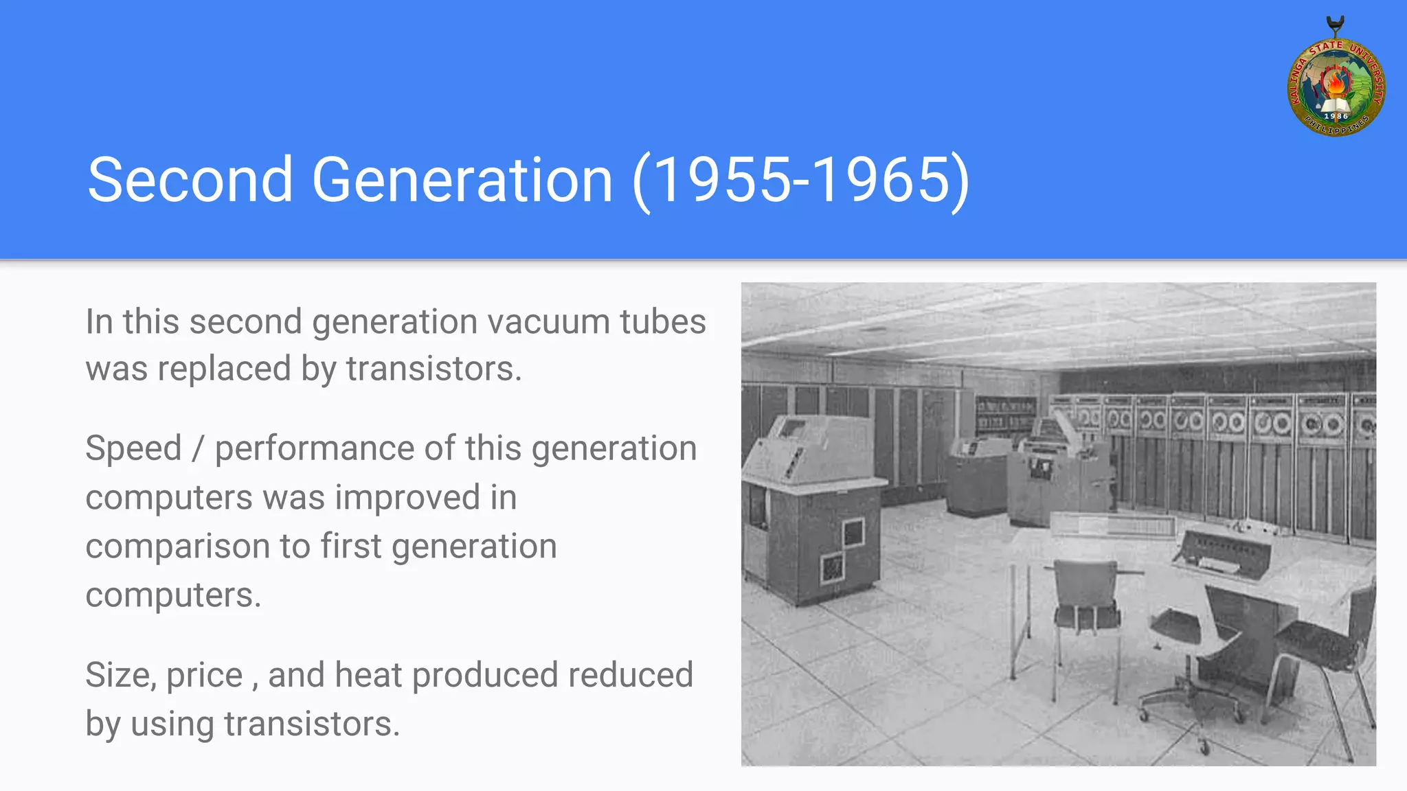 Second Generation (1955-1965)
In this second generation vacuum tubes
was replaced by transistors.
Speed / performance of this generation
computers was improved in
comparison to first generation
computers.
Size, price , and heat produced reduced
by using transistors.
 