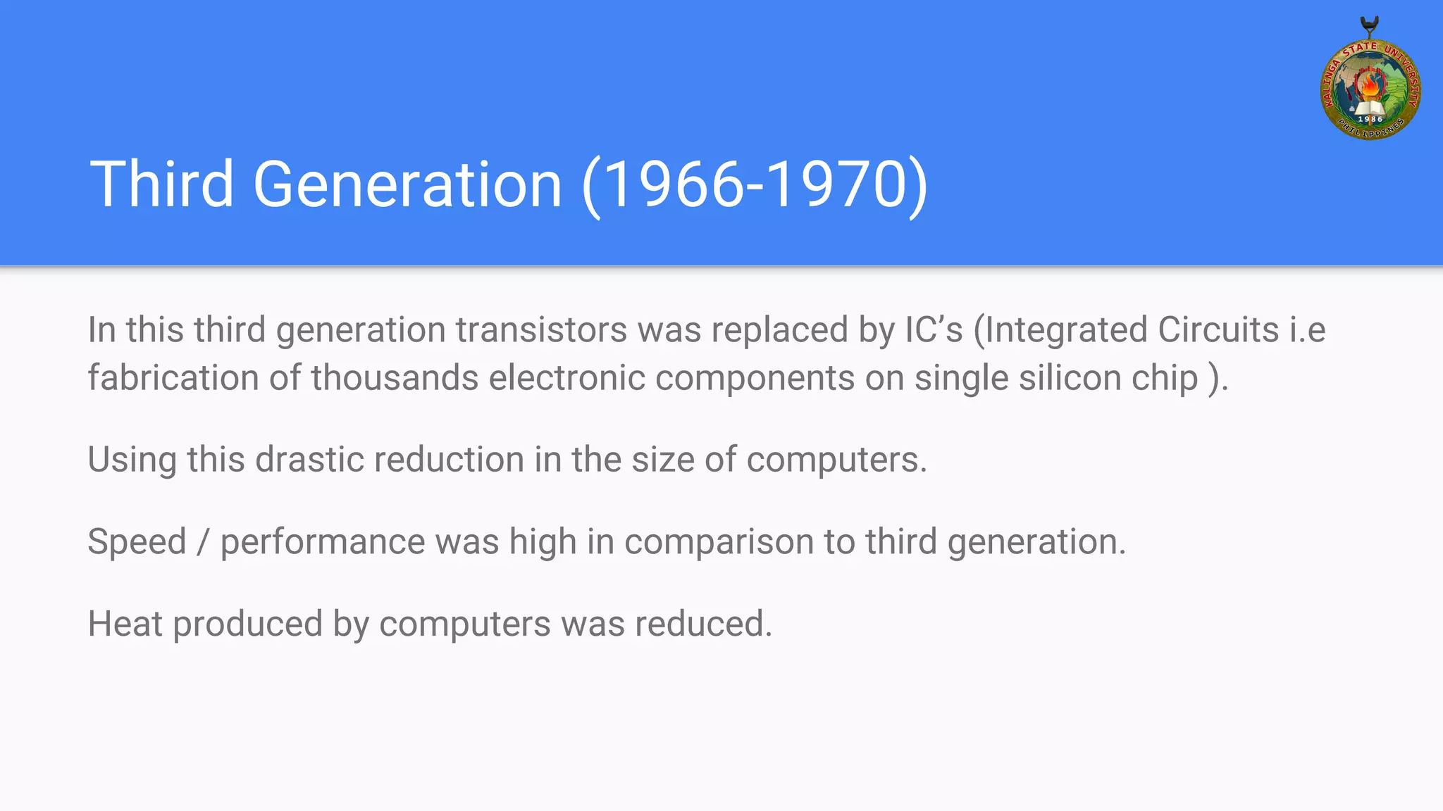 Third Generation (1966-1970)
In this third generation transistors was replaced by IC’s (Integrated Circuits i.e
fabrication of thousands electronic components on single silicon chip ).
Using this drastic reduction in the size of computers.
Speed / performance was high in comparison to third generation.
Heat produced by computers was reduced.
 