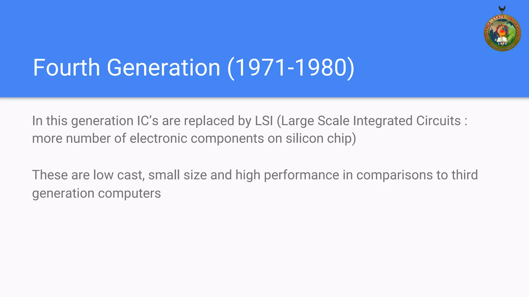 Fourth Generation (1971-1980)
In this generation IC’s are replaced by LSI (Large Scale Integrated Circuits :
more number of electronic components on silicon chip)
These are low cast, small size and high performance in comparisons to third
generation computers
 