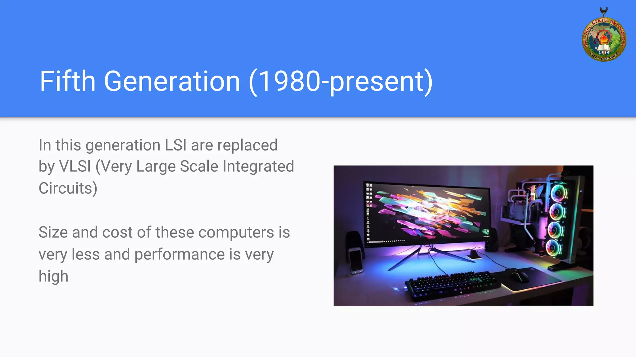 Fifth Generation (1980-present)
In this generation LSI are replaced
by VLSI (Very Large Scale Integrated
Circuits)
Size and cost of these computers is
very less and performance is very
high
 