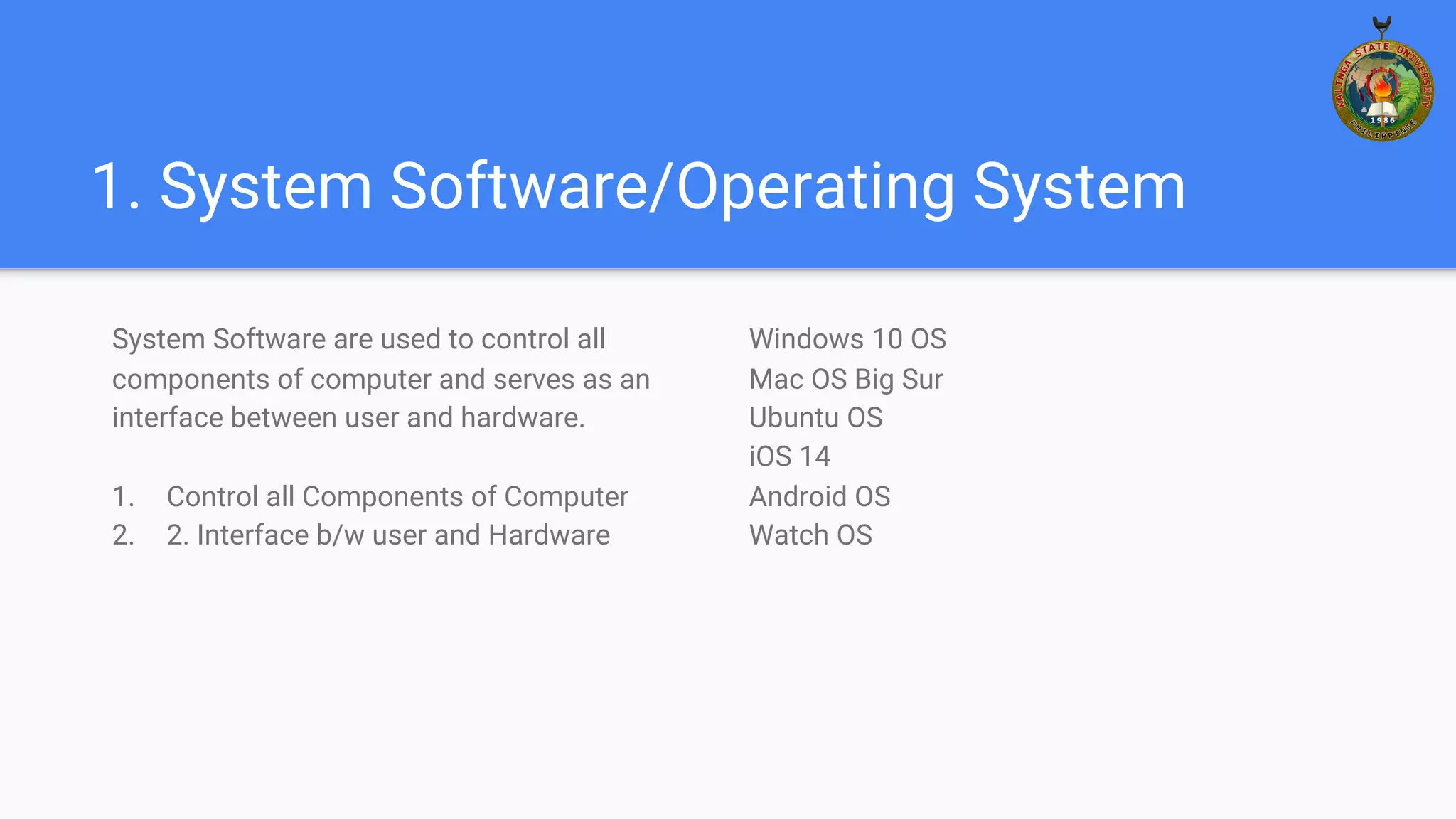 1. System Software/Operating System
System Software are used to control all
components of computer and serves as an
interface between user and hardware.
1. Control all Components of Computer
2. 2. Interface b/w user and Hardware
Windows 10 OS
Mac OS Big Sur
Ubuntu OS
iOS 14
Android OS
Watch OS
 