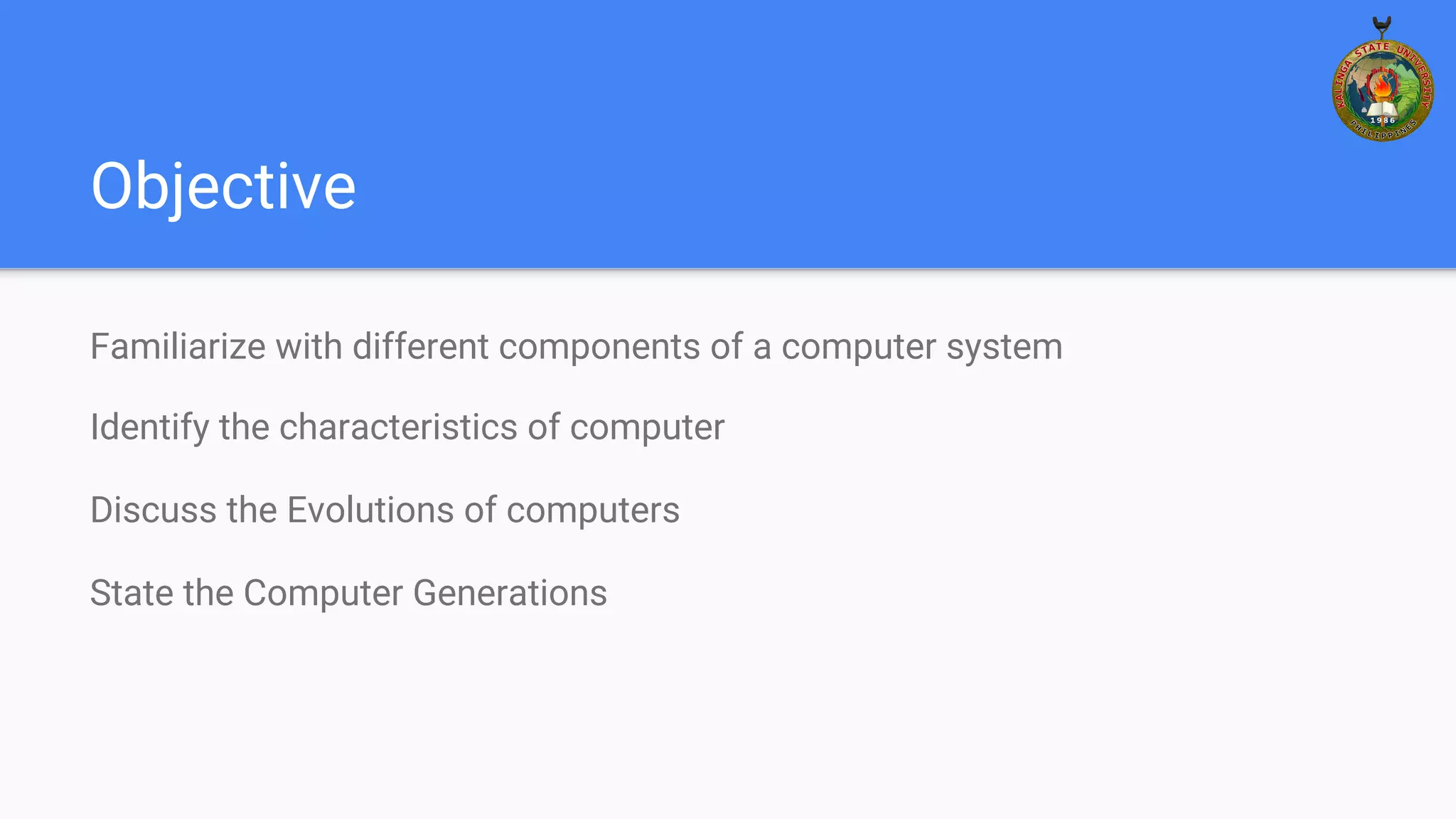 Objective
Familiarize with different components of a computer system
Identify the characteristics of computer
Discuss the Evolutions of computers
State the Computer Generations
 
