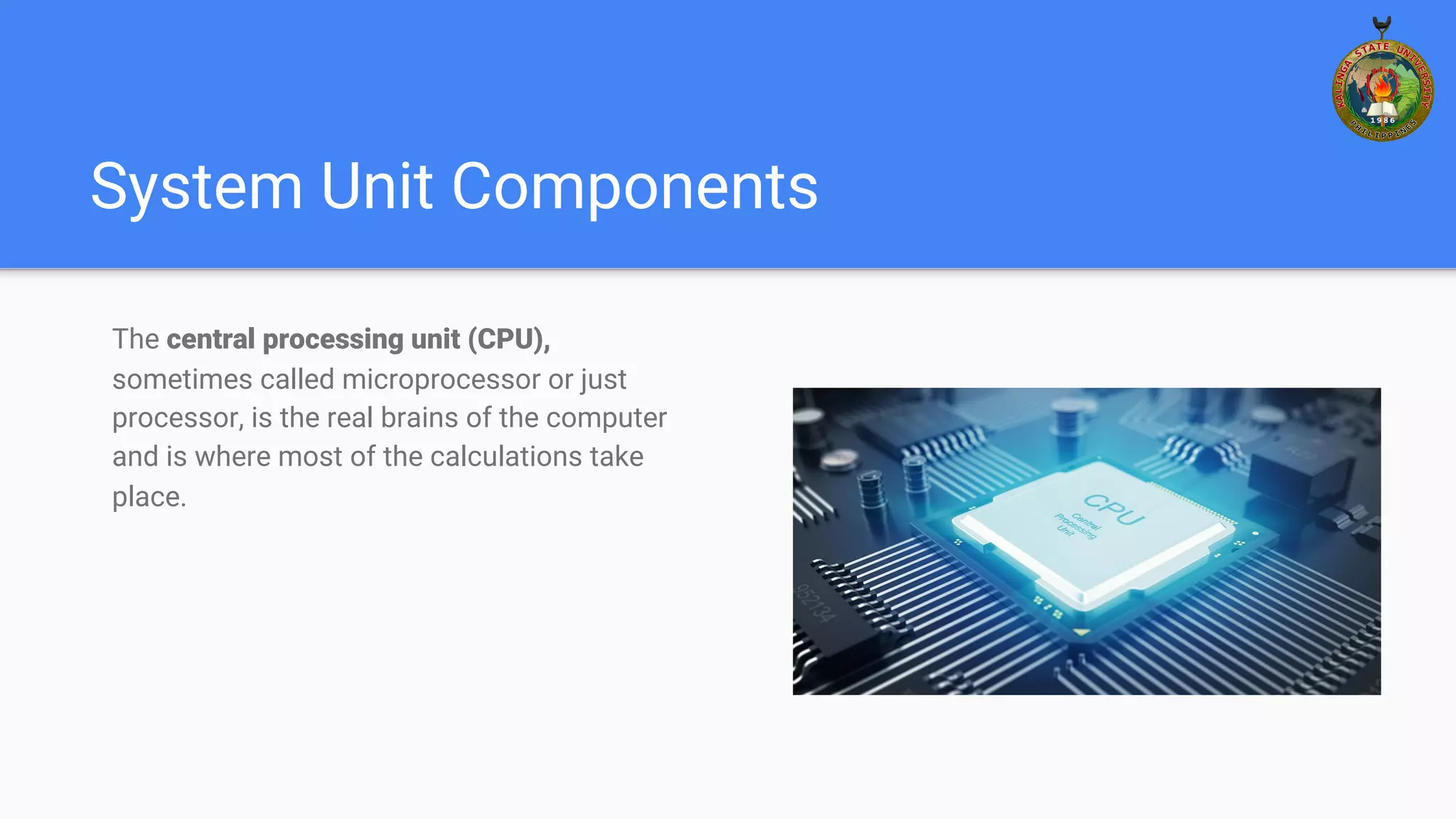 System Unit Components
The central processing unit (CPU),
sometimes called microprocessor or just
processor, is the real brains of the computer
and is where most of the calculations take
place.
 