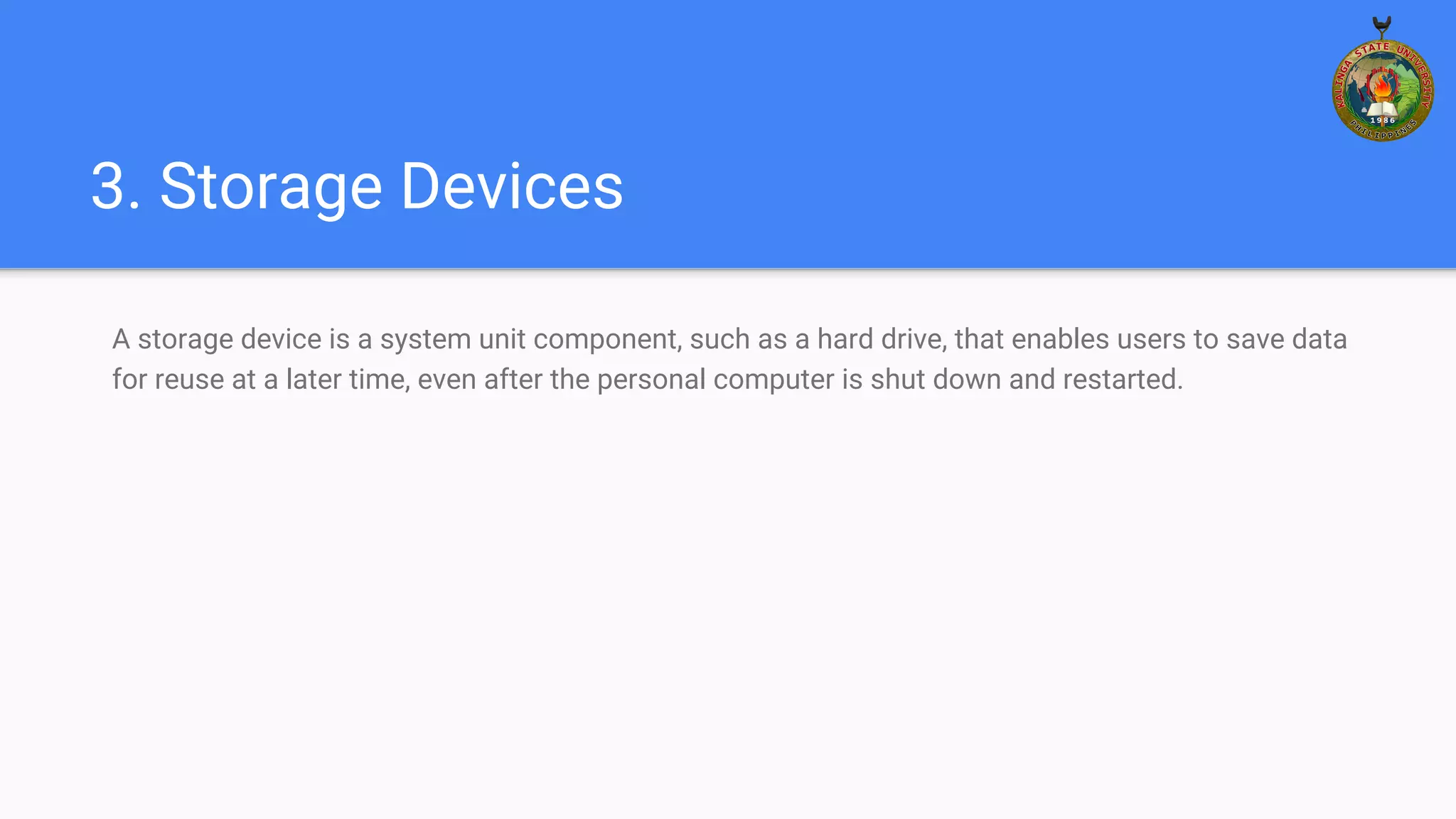 3. Storage Devices
A storage device is a system unit component, such as a hard drive, that enables users to save data
for reuse at a later time, even after the personal computer is shut down and restarted.
 
