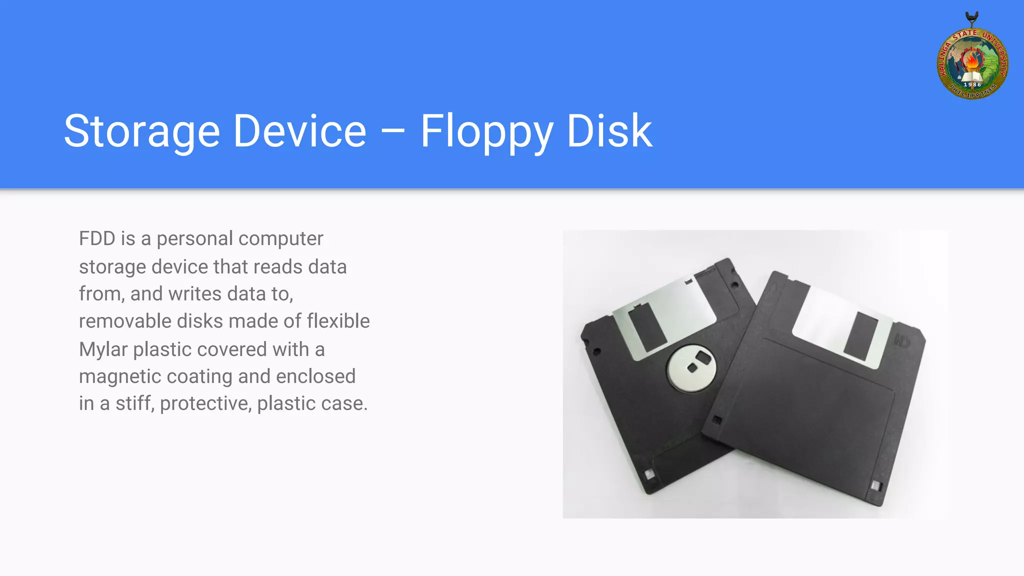 Storage Device – Floppy Disk
FDD is a personal computer
storage device that reads data
from, and writes data to,
removable disks made of flexible
Mylar plastic covered with a
magnetic coating and enclosed
in a stiff, protective, plastic case.
 