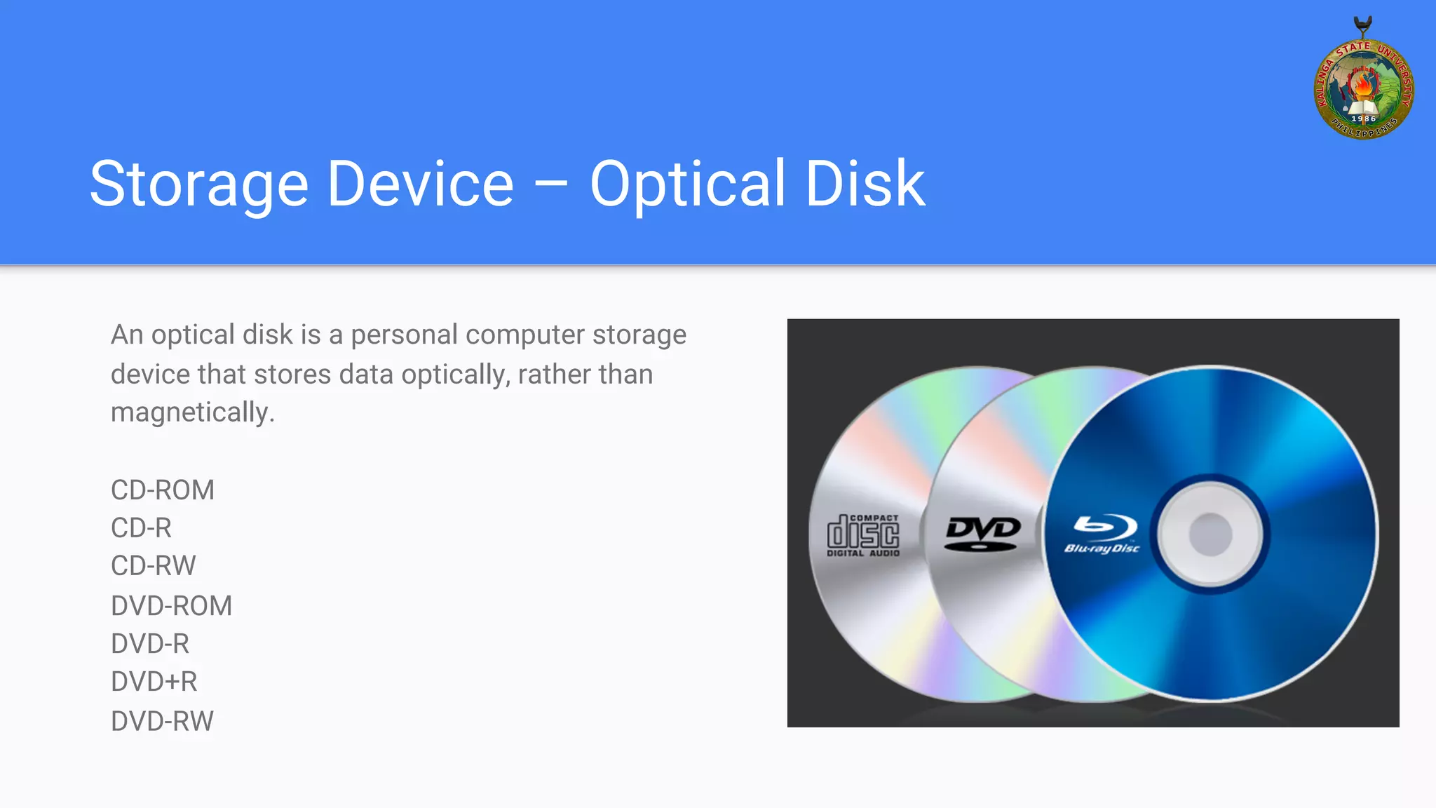 Storage Device – Optical Disk
An optical disk is a personal computer storage
device that stores data optically, rather than
magnetically.
CD-ROM
CD-R
CD-RW
DVD-ROM
DVD-R
DVD+R
DVD-RW
 