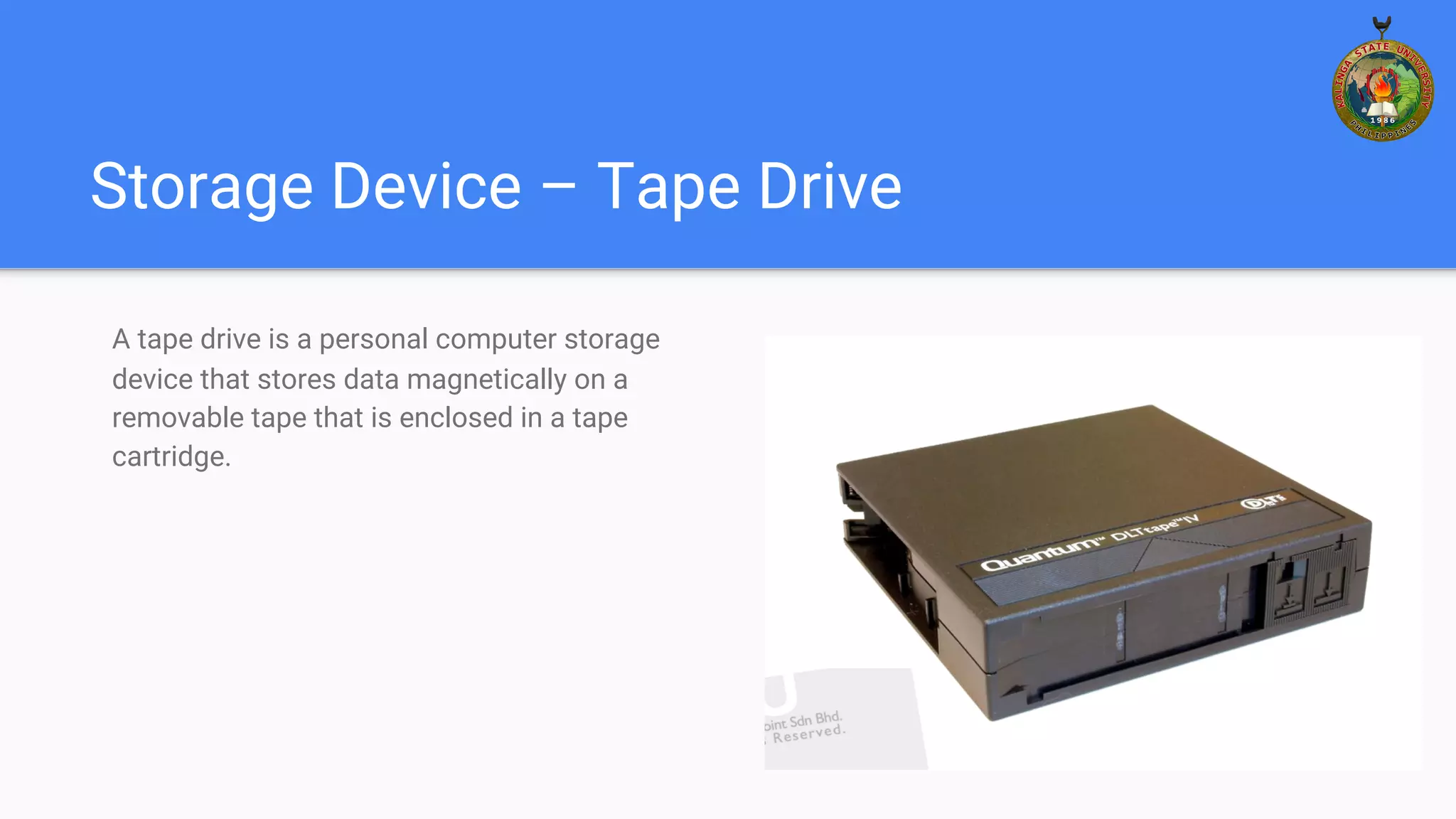 Storage Device – Tape Drive
A tape drive is a personal computer storage
device that stores data magnetically on a
removable tape that is enclosed in a tape
cartridge.
 