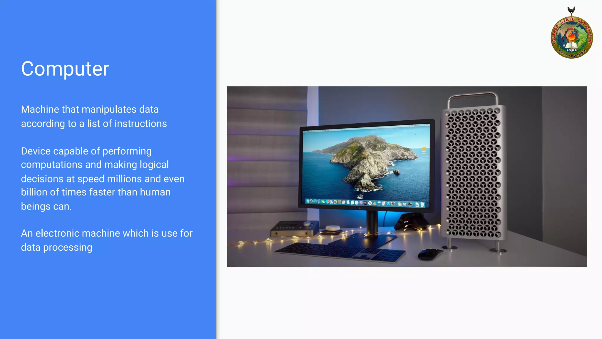 Computer
Machine that manipulates data
according to a list of instructions
Device capable of performing
computations and making logical
decisions at speed millions and even
billion of times faster than human
beings can.
An electronic machine which is use for
data processing
 