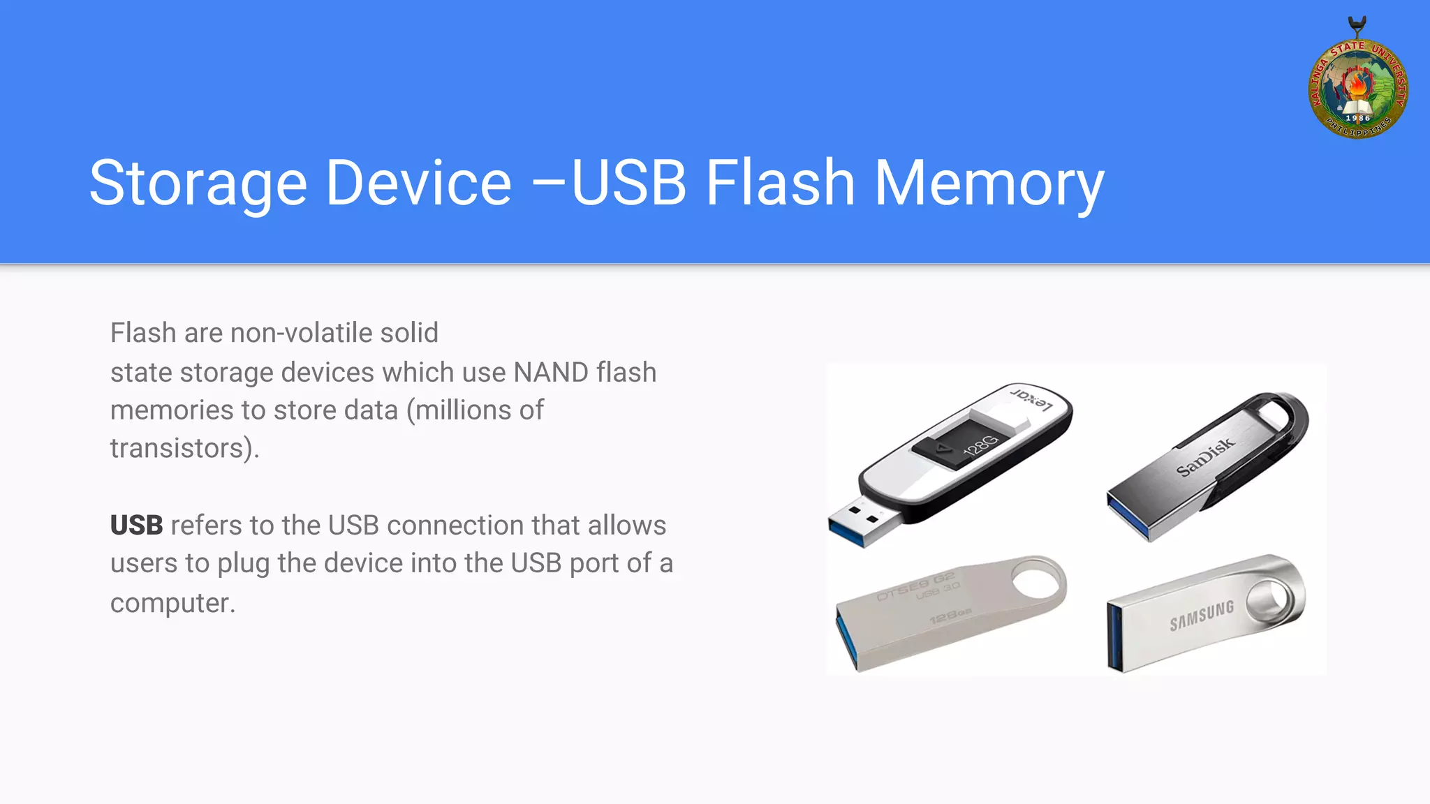 Storage Device –USB Flash Memory
Flash are non-volatile solid
state storage devices which use NAND flash
memories to store data (millions of
transistors).
USB refers to the USB connection that allows
users to plug the device into the USB port of a
computer.
 