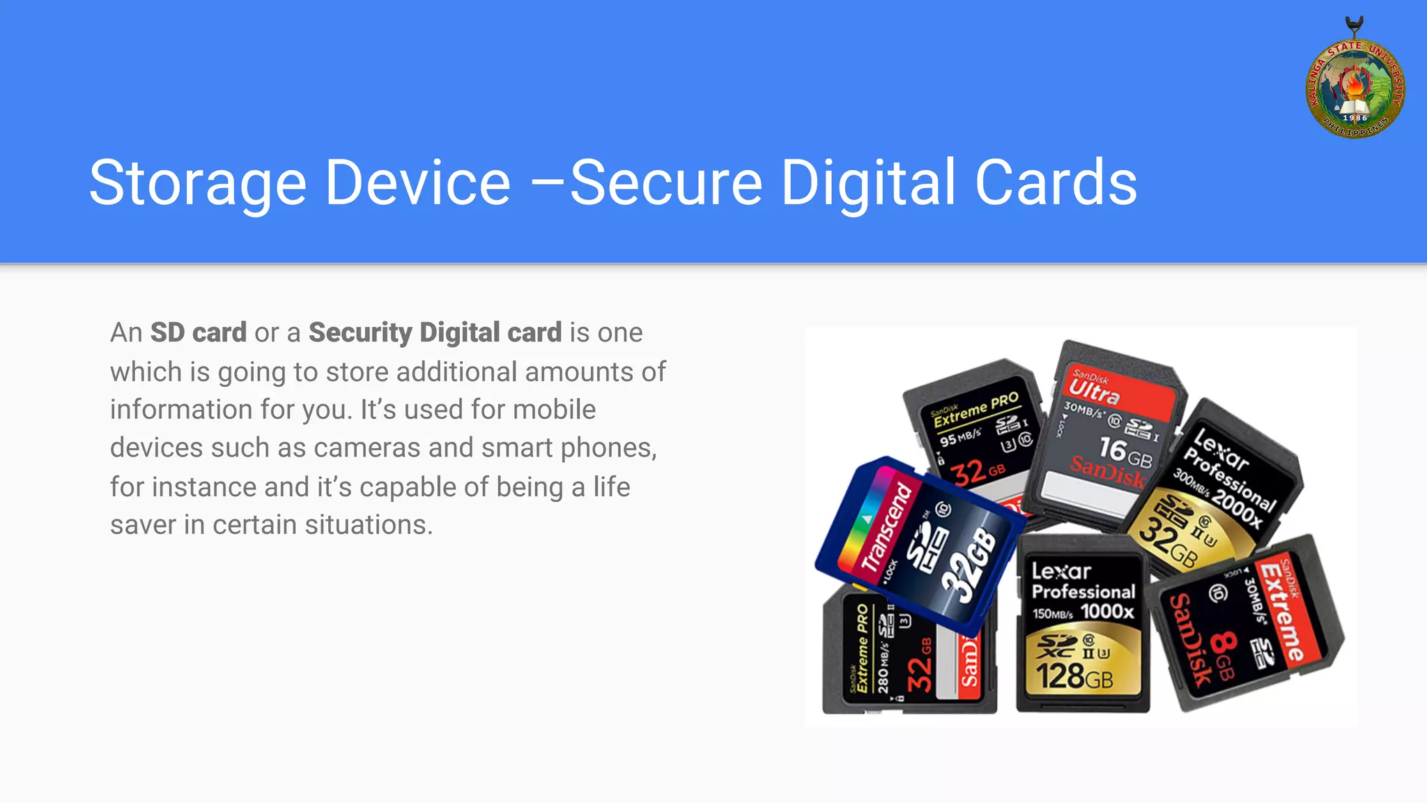 Storage Device –Secure Digital Cards
An SD card or a Security Digital card is one
which is going to store additional amounts of
information for you. It’s used for mobile
devices such as cameras and smart phones,
for instance and it’s capable of being a life
saver in certain situations.
 