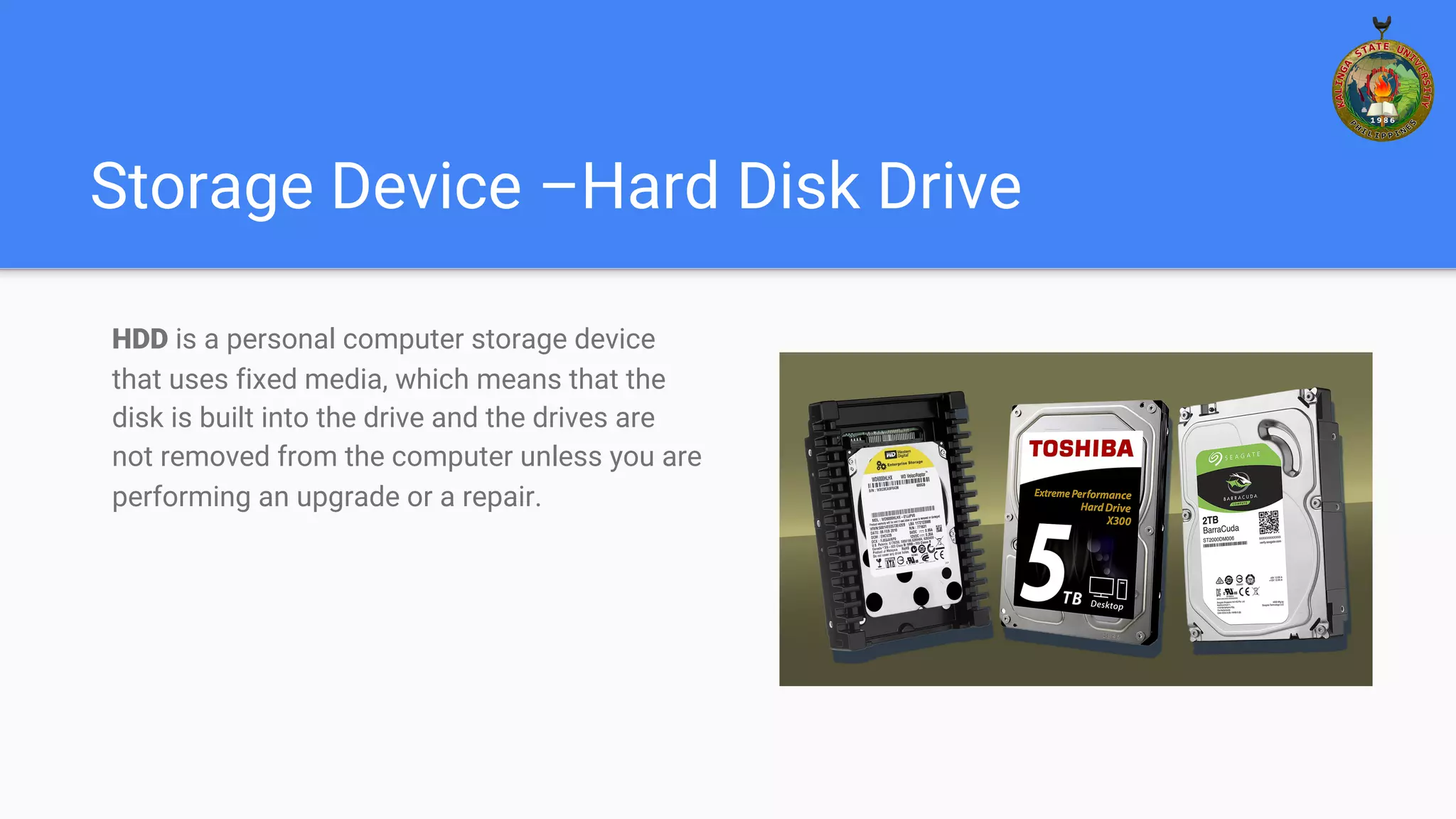 Storage Device –Hard Disk Drive
HDD is a personal computer storage device
that uses fixed media, which means that the
disk is built into the drive and the drives are
not removed from the computer unless you are
performing an upgrade or a repair.
 