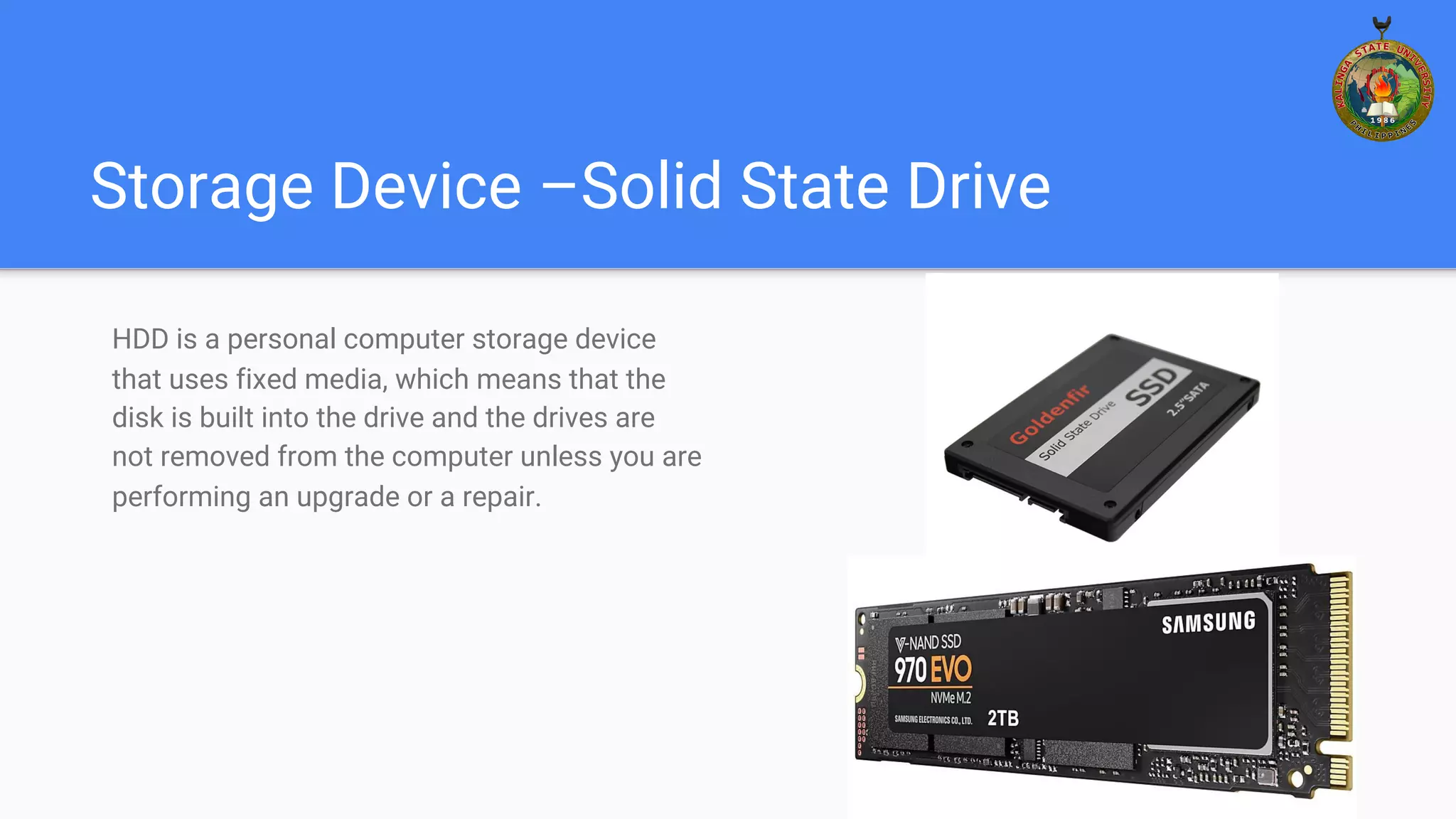 Storage Device –Solid State Drive
HDD is a personal computer storage device
that uses fixed media, which means that the
disk is built into the drive and the drives are
not removed from the computer unless you are
performing an upgrade or a repair.
 
