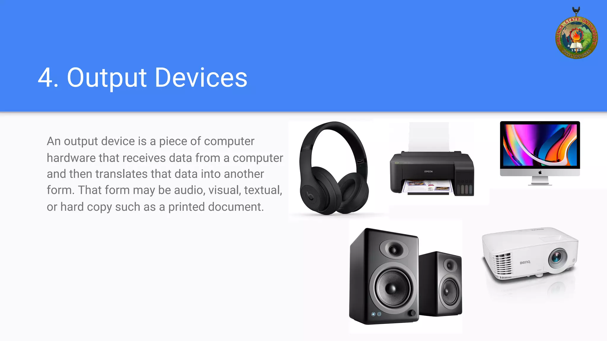 4. Output Devices
An output device is a piece of computer
hardware that receives data from a computer
and then translates that data into another
form. That form may be audio, visual, textual,
or hard copy such as a printed document.
 