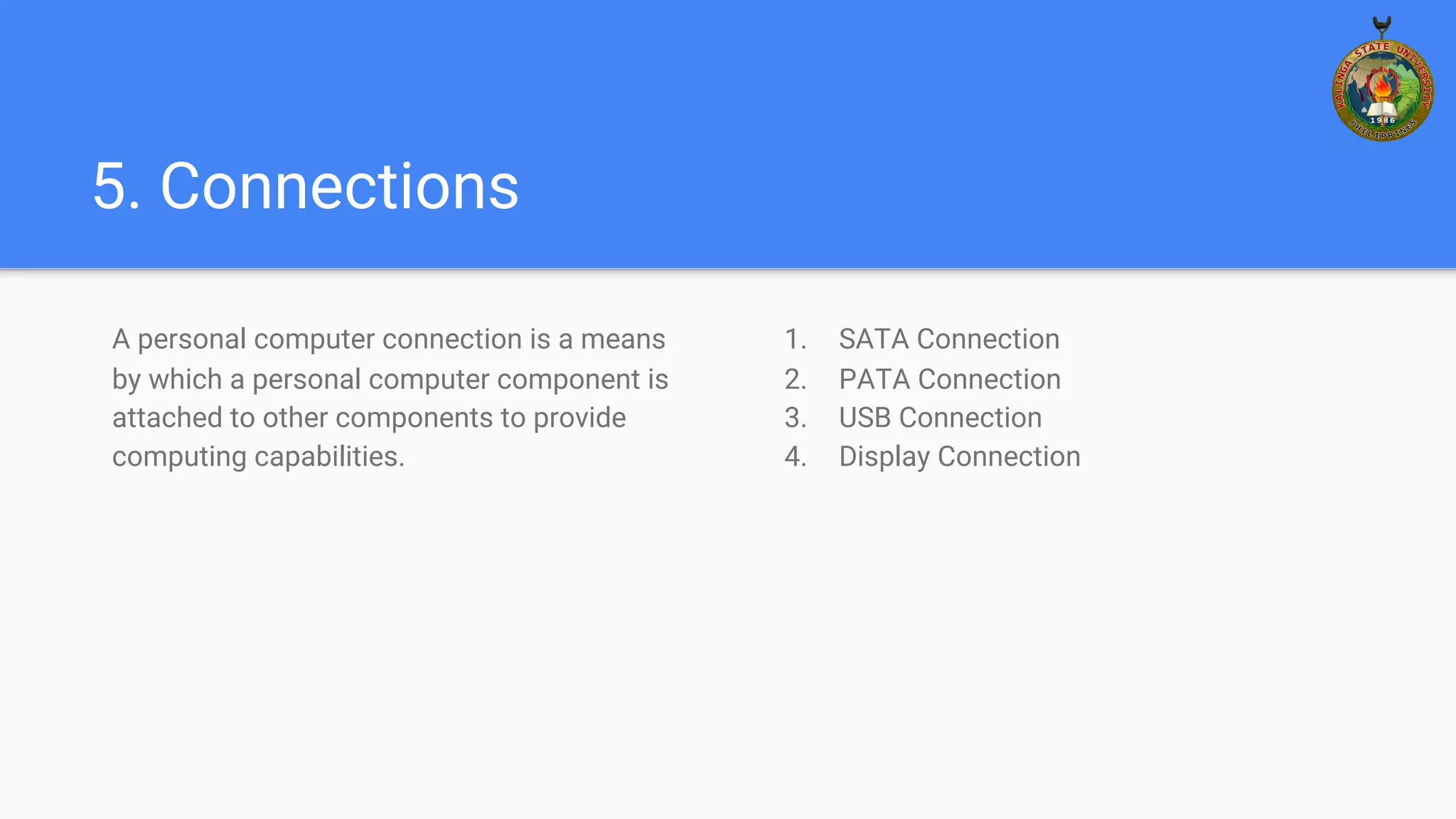 5. Connections
A personal computer connection is a means
by which a personal computer component is
attached to other components to provide
computing capabilities.
1. SATA Connection
2. PATA Connection
3. USB Connection
4. Display Connection
 