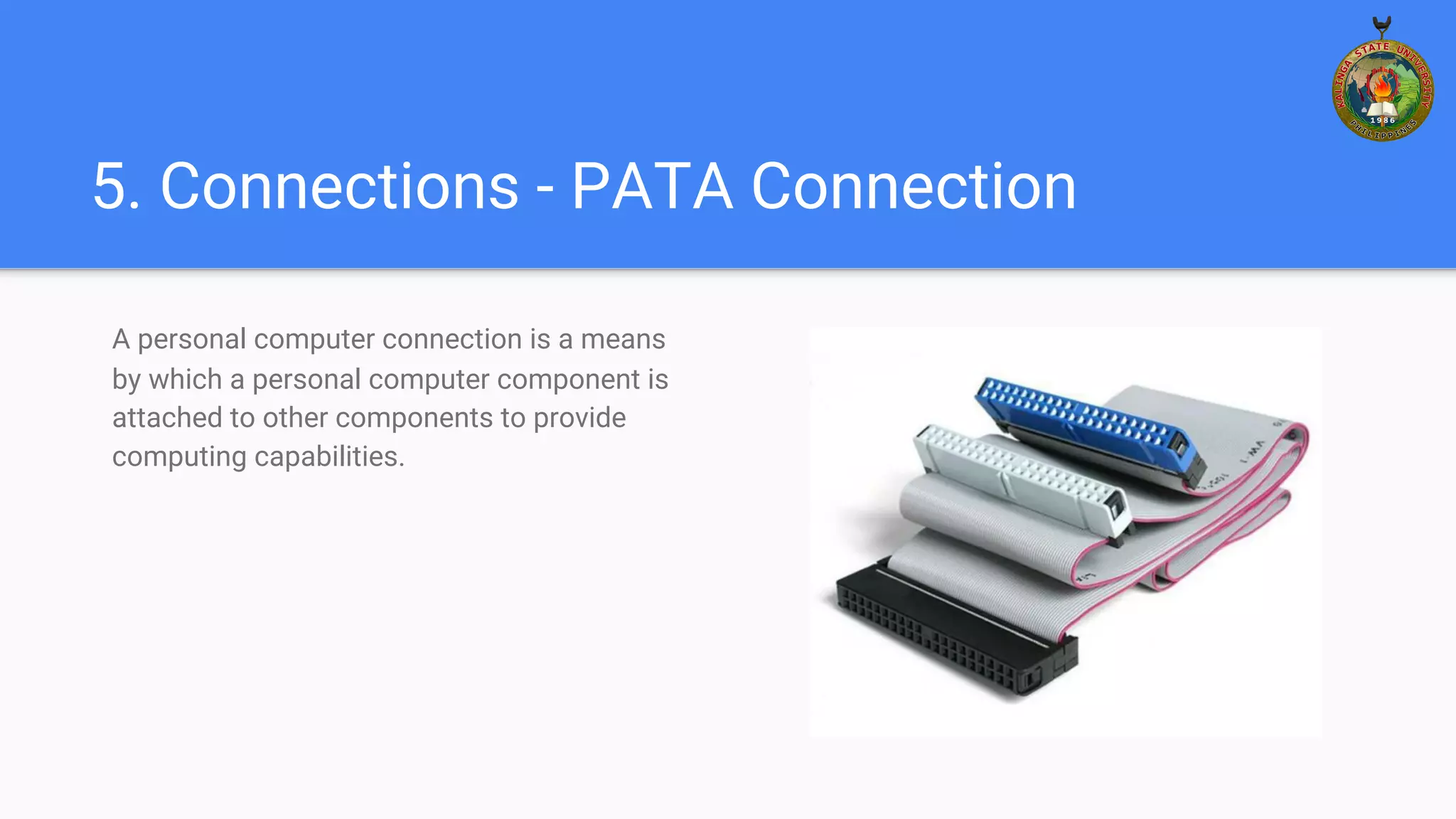 5. Connections - PATA Connection
A personal computer connection is a means
by which a personal computer component is
attached to other components to provide
computing capabilities.
 