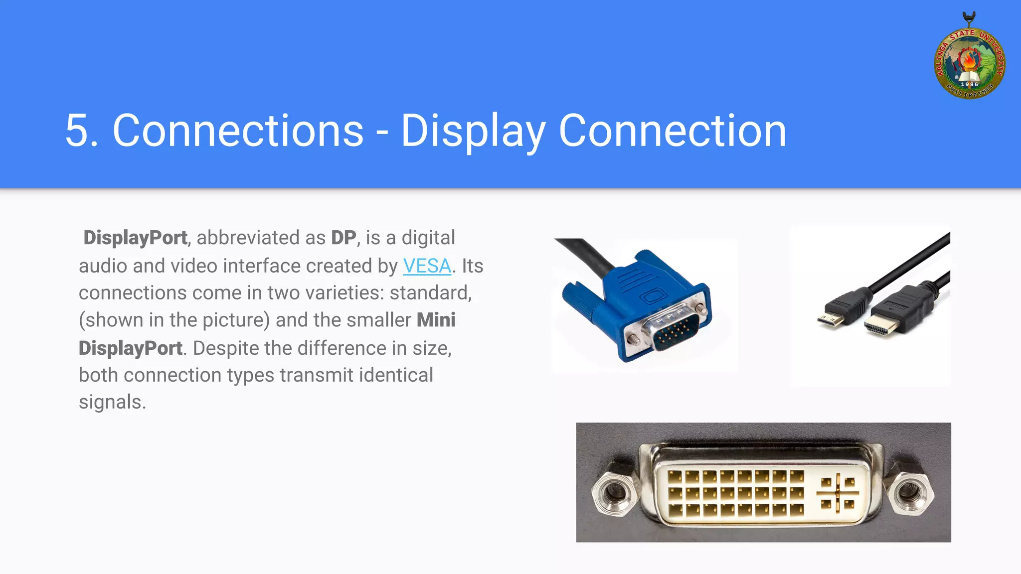 5. Connections - Display Connection
DisplayPort, abbreviated as DP, is a digital
audio and video interface created by VESA. Its
connections come in two varieties: standard,
(shown in the picture) and the smaller Mini
DisplayPort. Despite the difference in size,
both connection types transmit identical
signals.
 