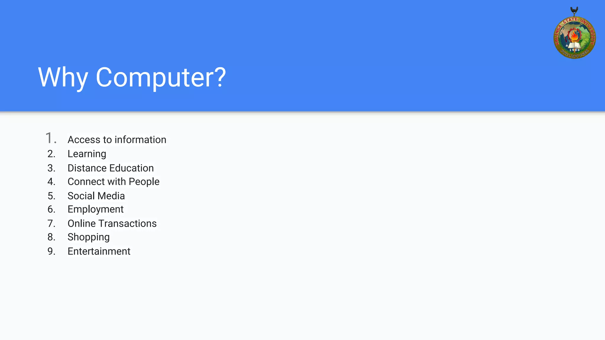 Why Computer?
1. Access to information
2. Learning
3. Distance Education
4. Connect with People
5. Social Media
6. Employment
7. Online Transactions
8. Shopping
9. Entertainment
 