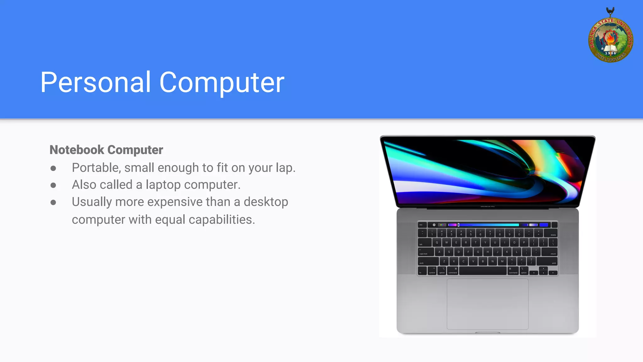 Personal Computer
Notebook Computer
● Portable, small enough to fit on your lap.
● Also called a laptop computer.
● Usually more expensive than a desktop
computer with equal capabilities.
 