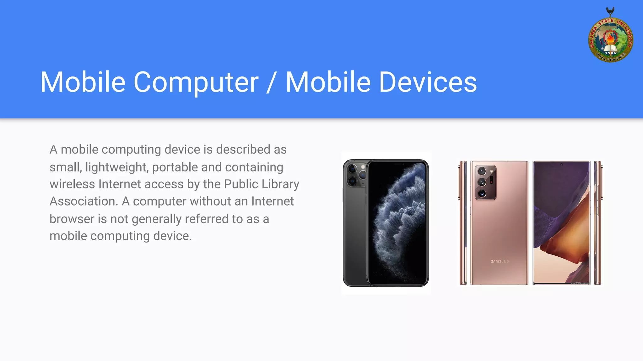 Mobile Computer / Mobile Devices
A mobile computing device is described as
small, lightweight, portable and containing
wireless Internet access by the Public Library
Association. A computer without an Internet
browser is not generally referred to as a
mobile computing device.
 