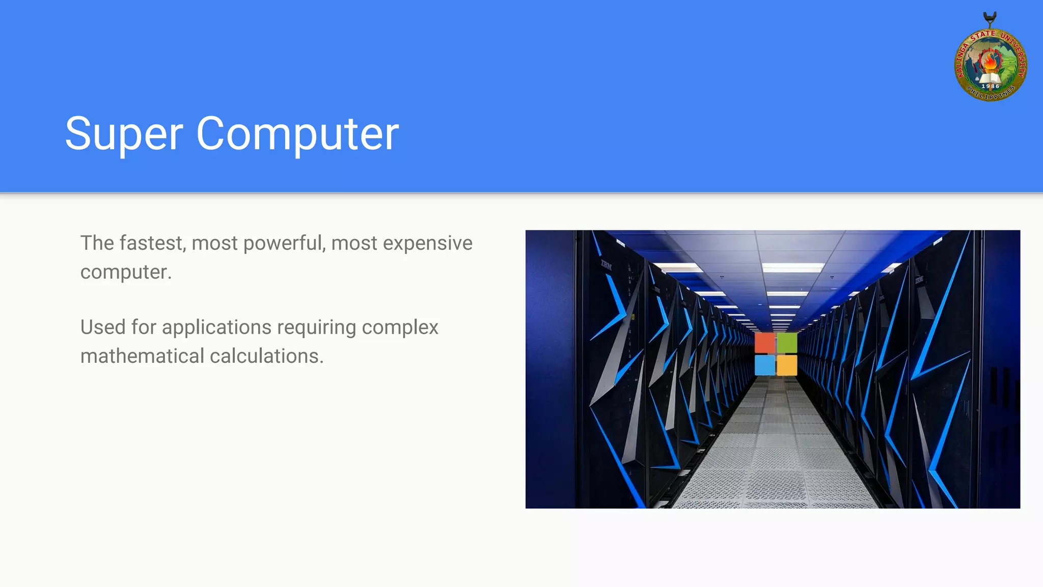 Super Computer
The fastest, most powerful, most expensive
computer.
Used for applications requiring complex
mathematical calculations.
 