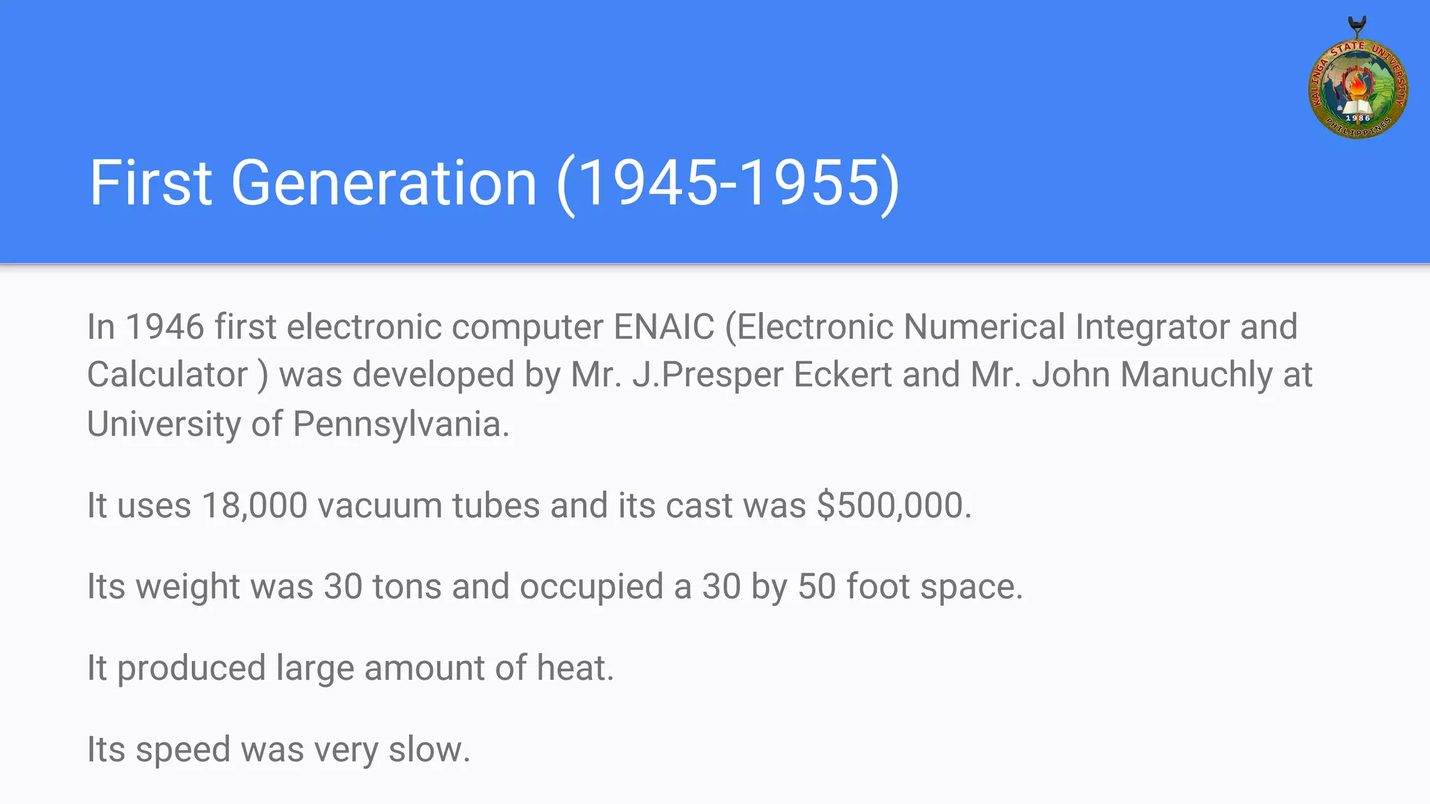 First Generation (1945-1955)
In 1946 first electronic computer ENAIC (Electronic Numerical Integrator and
Calculator ) was developed by Mr. J.Presper Eckert and Mr. John Manuchly at
University of Pennsylvania.
It uses 18,000 vacuum tubes and its cast was $500,000.
Its weight was 30 tons and occupied a 30 by 50 foot space.
It produced large amount of heat.
Its speed was very slow.
 