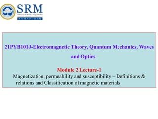 21PYB101J-Electromagnetic Theory, Quantum Mechanics, Waves
and Optics
Module 2 Lecture-1
Magnetization, permeability and susceptibility – Definitions &
relations and Classification of magnetic materials
 
