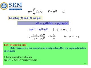 8
H
B
)
or
(
H
B

 

Equating (1) and (2), we get,
µH = µ0(H+M) = µ0H+µ0M
µ0µrH = µ0H+µ0M ]
[ 0 r


 

H
M
H
H
r
0
0
0
0




 

H
M

 1 
 
 1
r
.
e
.
i
Bohr Magneton (µB)
Bohr magneton is the magnetic moment produced by one unpaired electron
in an atom.
1 Bohr magneton = eh/4лm
1µB = 9.27×1024 ampere metre 2
(2)
 