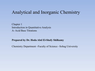 Analytical and Inorganic Chemistry
Chapter 1
Introduction in Quantitative Analysis
A- Acid Base Titrations
Prepared by Dr. Hoda Abd El-Shafy Shilkamy
Chemistry Department –Faculty of Science –Sohag University
 