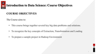 Introduction to Data Science: Course Objectives
1
COURSE OBJECTIVES
The Course aims to:
• This course brings together several key big data problems and solutions.
• To recognize the key concepts of Extraction, Transformation and Loading
• To prepare a sample project in Hadoop Environment
 