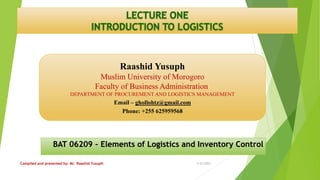 Raashid Yusuph
Muslim University of Morogoro
Faculty of Business Administration
DEPARTMENT OF PROCUREMENT AND LOGISTICS MANAGEMENT
Email – ghollohtz@gmail.com
Phone: +255 625959568
BAT 06209 – Elements of Logistics and Inventory Control
3/21/2023
Compiled and presented by: Mr. Raashid Yusuph
 