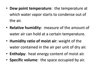 • Dew point temperature: the temperature at
which water vapor starts to condense out of
the air.
• Relative humidity: measure of the amount of
water air can hold at a certain temperature.
• Humidity ratio of moist air: weight of the
water contained in the air per unit of dry air.
• Enthalpy: heat energy content of moist air.
• Specific volume: the space occupied by air.
 