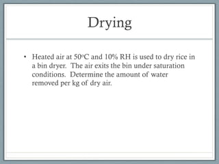 Drying
• Heated air at 50oC and 10% RH is used to dry rice in
a bin dryer. The air exits the bin under saturation
conditions. Determine the amount of water
removed per kg of dry air.
 