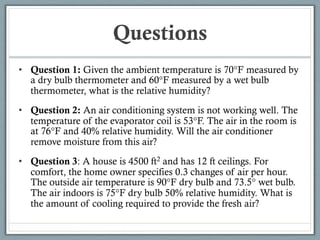 Questions
• Question 1: Given the ambient temperature is 70°F measured by
a dry bulb thermometer and 60°F measured by a wet bulb
thermometer, what is the relative humidity?
• Question 2: An air conditioning system is not working well. The
temperature of the evaporator coil is 53°F. The air in the room is
at 76°F and 40% relative humidity. Will the air conditioner
remove moisture from this air?
• Question 3: A house is 4500 ft2 and has 12 ft ceilings. For
comfort, the home owner specifies 0.3 changes of air per hour.
The outside air temperature is 90°F dry bulb and 73.5° wet bulb.
The air indoors is 75°F dry bulb 50% relative humidity. What is
the amount of cooling required to provide the fresh air?
 