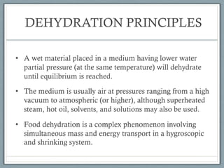 DEHYDRATION PRINCIPLES
• A wet material placed in a medium having lower water
partial pressure (at the same temperature) will dehydrate
until equilibrium is reached.
• The medium is usually air at pressures ranging from a high
vacuum to atmospheric (or higher), although superheated
steam, hot oil, solvents, and solutions may also be used.
• Food dehydration is a complex phenomenon involving
simultaneous mass and energy transport in a hygroscopic
and shrinking system.
 