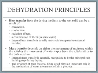 DEHYDRATION PRINCIPLES
• Heat transfer from the drying medium to the wet solid can be a
result of:
• convection,
• conduction,
• radiation effects,
• a combination of them (in some cases)
• Internal heat transfer is usually very rapid compared to external
transfer;
• Mass transfer depends on either the movement of moisture within
the solid or the movement of water vapor from the solid surface to
the bulk medium.
• Internal mass transfer is generally recognized to be the principal rate-
limiting step during drying.
• The structure of food material being dried plays an important role in
the mechanism of water movement within a product
 