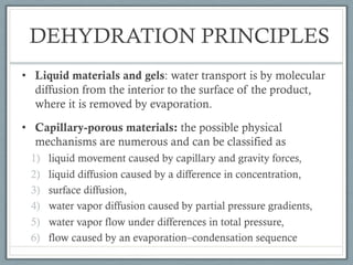 DEHYDRATION PRINCIPLES
• Liquid materials and gels: water transport is by molecular
diffusion from the interior to the surface of the product,
where it is removed by evaporation.
• Capillary-porous materials: the possible physical
mechanisms are numerous and can be classified as
1) liquid movement caused by capillary and gravity forces,
2) liquid diffusion caused by a difference in concentration,
3) surface diffusion,
4) water vapor diffusion caused by partial pressure gradients,
5) water vapor flow under differences in total pressure,
6) flow caused by an evaporation–condensation sequence
 