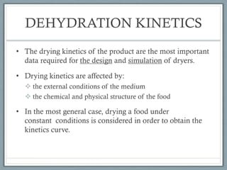 DEHYDRATION KINETICS
• The drying kinetics of the product are the most important
data required for the design and simulation of dryers.
• Drying kinetics are affected by:
v the external conditions of the medium
v the chemical and physical structure of the food
• In the most general case, drying a food under
constant conditions is considered in order to obtain the
kinetics curve.
 