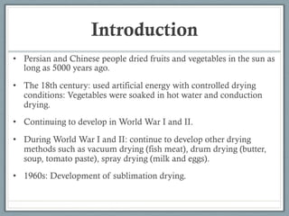Introduction
• Persian and Chinese people dried fruits and vegetables in the sun as
long as 5000 years ago.
• The 18th century: used artificial energy with controlled drying
conditions: Vegetables were soaked in hot water and conduction
drying.
• Continuing to develop in World War I and II.
• During World War I and II: continue to develop other drying
methods such as vacuum drying (fish meat), drum drying (butter,
soup, tomato paste), spray drying (milk and eggs).
• 1960s: Development of sublimation drying.
 