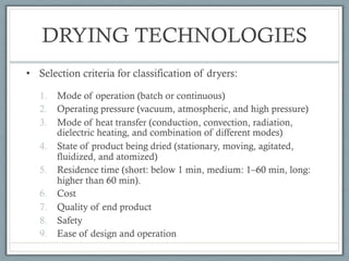 DRYING TECHNOLOGIES
• Selection criteria for classification of dryers:
1. Mode of operation (batch or continuous)
2. Operating pressure (vacuum, atmospheric, and high pressure)
3. Mode of heat transfer (conduction, convection, radiation,
dielectric heating, and combination of different modes)
4. State of product being dried (stationary, moving, agitated,
fluidized, and atomized)
5. Residence time (short: below 1 min, medium: 1–60 min, long:
higher than 60 min).
6. Cost
7. Quality of end product
8. Safety
9. Ease of design and operation
 